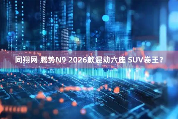 同翔网 腾势N9 2026款混动六座 SUV卷王？
