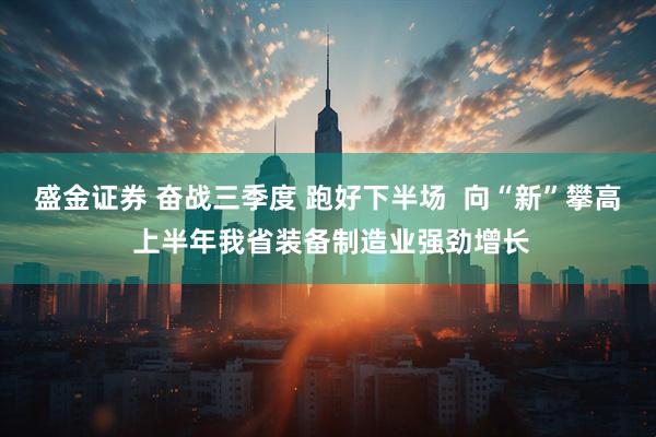 盛金证券 奋战三季度 跑好下半场  向“新”攀高 上半年我省装备制造业强劲增长