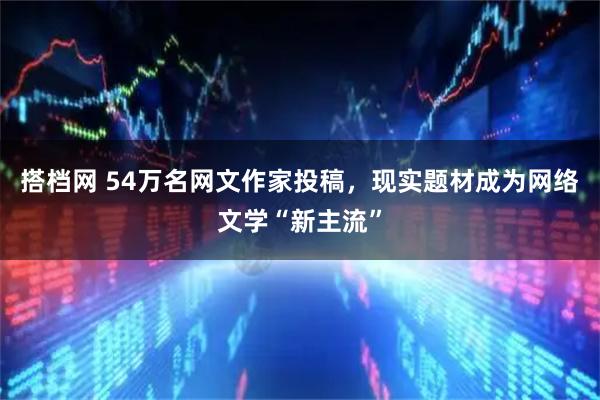 搭档网 54万名网文作家投稿,现实题材成为网络文学“新主流”