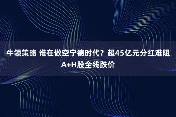 牛领策略 谁在做空宁德时代?超45亿元分红难阻A+H股全线跌价