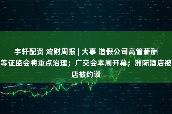 宇轩配资 湾财周报 | 大事 造假公司高管薪酬追索等证监会将重点治理；广交会本周开幕；洲际酒店被约谈