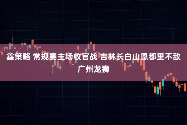 鑫策略 常规赛主场收官战 吉林长白山恩都里不敌广州龙狮
