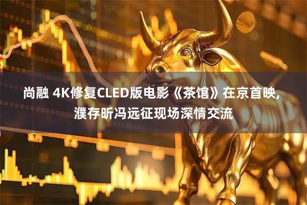 尚融 4K修复CLED版电影《茶馆》在京首映, 濮存昕冯远征现场深情交流