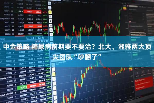 中金策略 糖尿病前期要不要治？北大、湘雅两大顶尖团队“吵翻了”