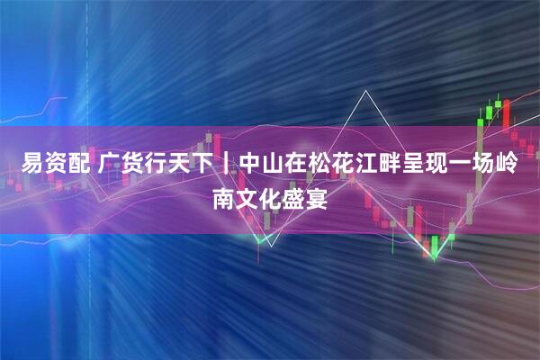 易资配 广货行天下｜中山在松花江畔呈现一场岭南文化盛宴