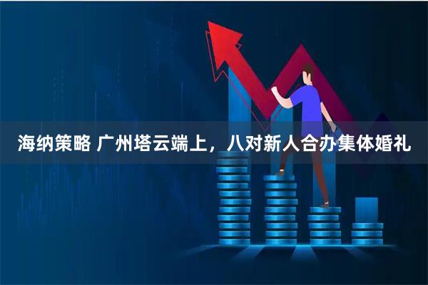 海纳策略 广州塔云端上，八对新人合办集体婚礼