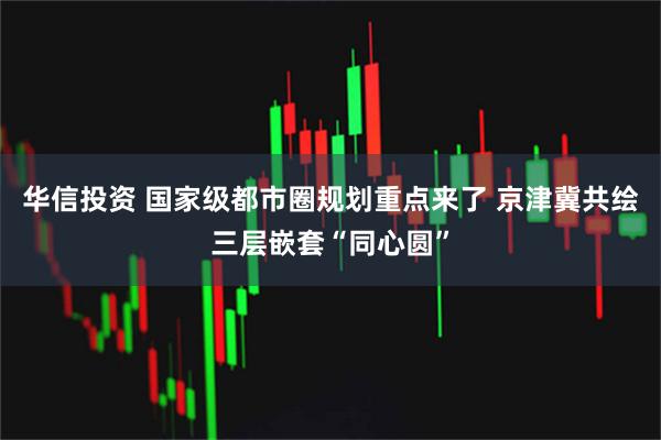 华信投资 国家级都市圈规划重点来了 京津冀共绘三层嵌套“同心圆”