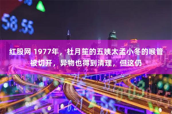 红股网 1977年，杜月笙的五姨太孟小冬的喉管被切开，异物也得到清理，但这仍