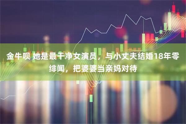 金牛呗 她是最干净女演员,与小丈夫结婚18年零绯闻,把婆婆当亲妈对待