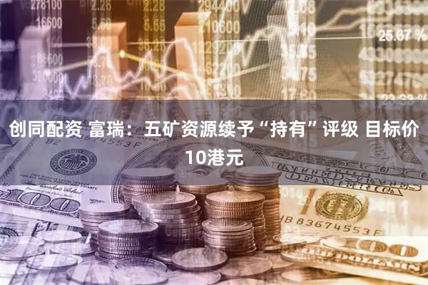 创同配资 富瑞：五矿资源续予“持有”评级 目标价10港元