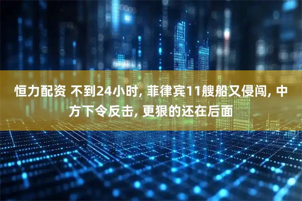 恒力配资 不到24小时, 菲律宾11艘船又侵闯, 中方下令反击, 更狠的还在后面