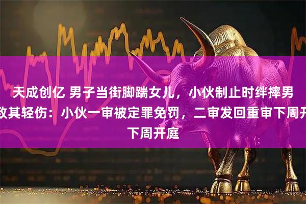 天成创亿 男子当街脚踹女儿，小伙制止时绊摔男子致其轻伤：小伙一审被定罪免罚，二审发回重审下周开庭