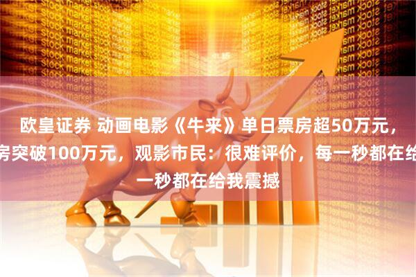 欧皇证券 动画电影《牛来》单日票房超50万元，综合票房突破100万元，观影市民：很难评价，每一秒都在给我震撼