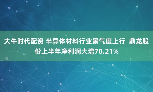 大牛时代配资 半导体材料行业景气度上行  鼎龙股份上半年净利润大增70.21%